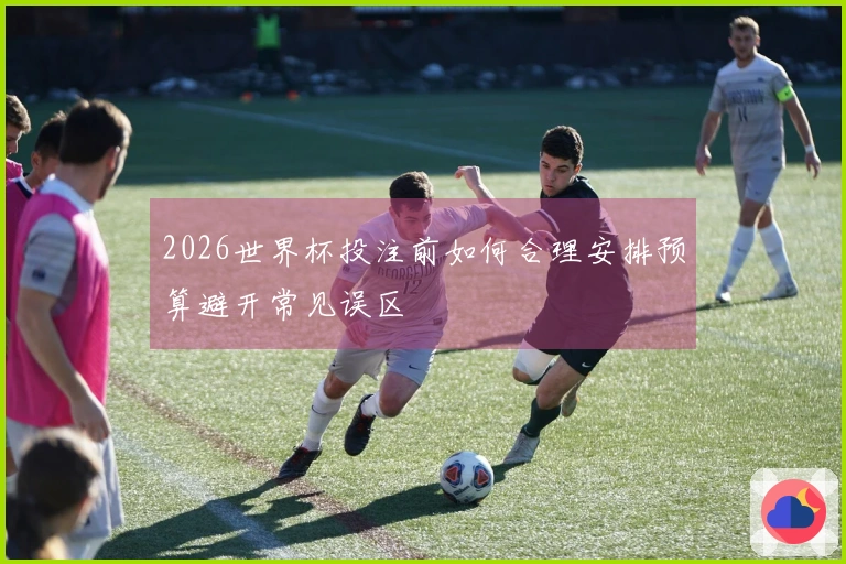 2026世界杯投注前如何合理安排预算避开常见误区