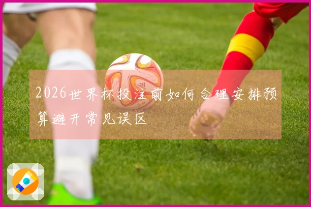 2026世界杯投注前如何合理安排预算避开常见误区