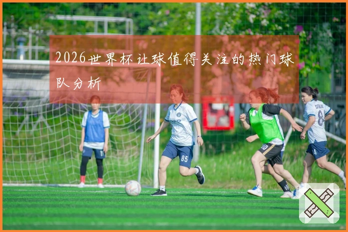 2026世界杯让球值得关注的热门球队分析